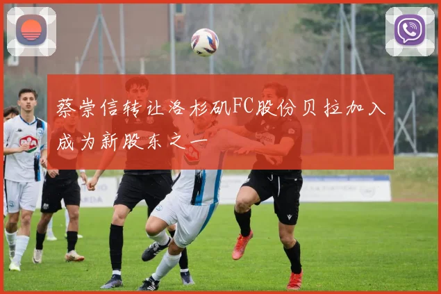 蔡崇信转让洛杉矶FC股份贝拉加入成为新股东之一