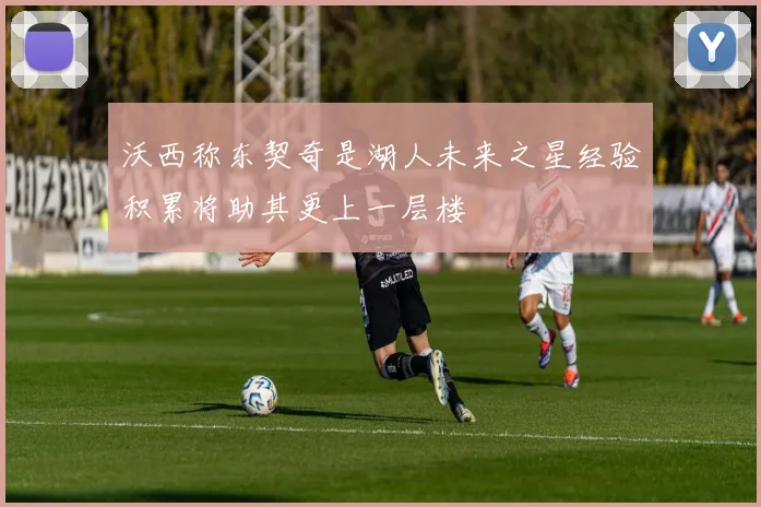沃西称东契奇是湖人未来之星经验积累将助其更上一层楼
