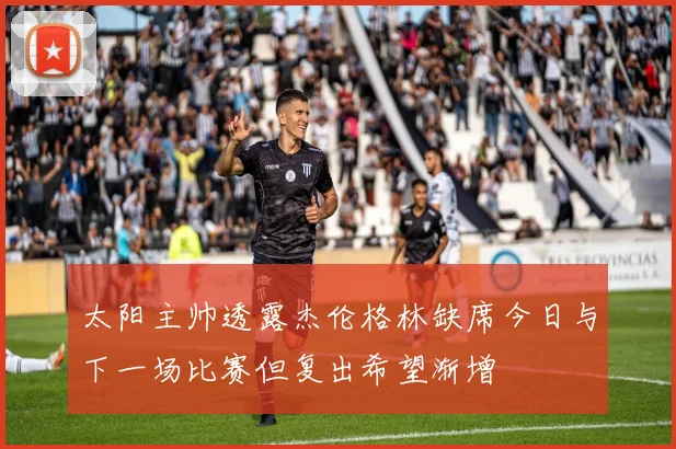 太阳主帅透露杰伦格林缺席今日与下一场比赛但复出希望渐增