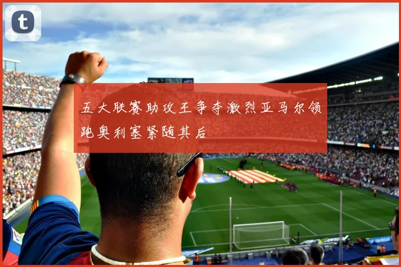 五大联赛助攻王争夺激烈亚马尔领跑奥利塞紧随其后