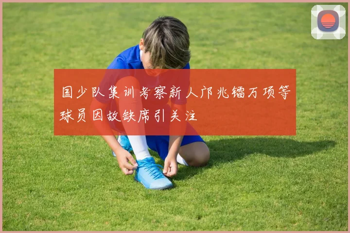 国少队集训考察新人邝兆镭万项等球员因故缺席引关注