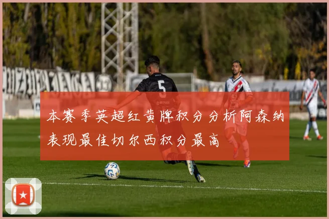 本赛季英超红黄牌积分分析阿森纳表现最佳切尔西积分最高