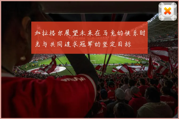 加拉格尔展望未来在马竞的快乐时光与共同追求冠军的坚定目标