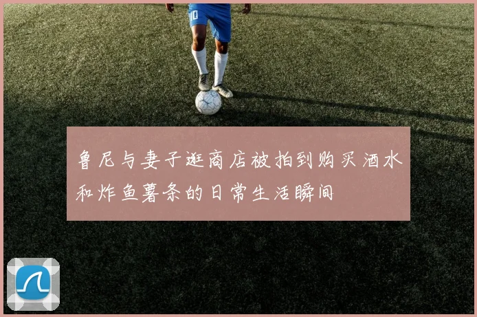 鲁尼与妻子逛商店被拍到购买酒水和炸鱼薯条的日常生活瞬间