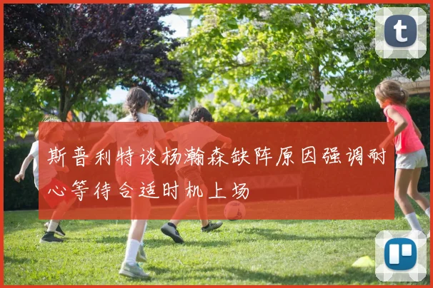 斯普利特谈杨瀚森缺阵原因强调耐心等待合适时机上场