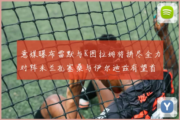 意媒曝布雷默与K图拉姆将拼尽全力对阵米兰孔塞桑与伊尔迪兹有望首发出战