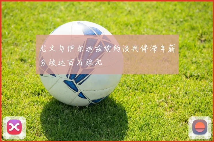 尤文与伊尔迪兹续约谈判停滞年薪分歧达百万欧元