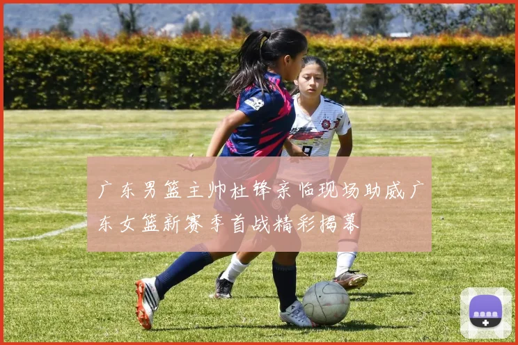 广东男篮主帅杜锋亲临现场助威广东女篮新赛季首战精彩揭幕