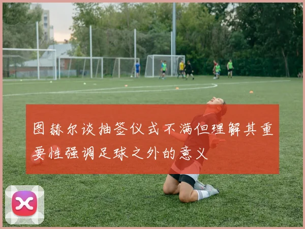 图赫尔谈抽签仪式不满但理解其重要性强调足球之外的意义