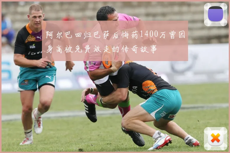 阿尔巴回归巴萨后悔药1400万曾因身高被免费放走的传奇故事
