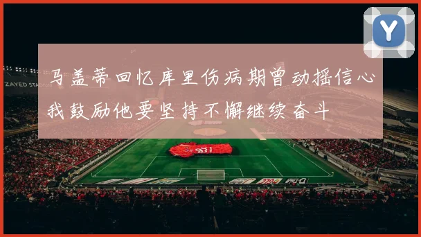 马盖蒂回忆库里伤病期曾动摇信心我鼓励他要坚持不懈继续奋斗