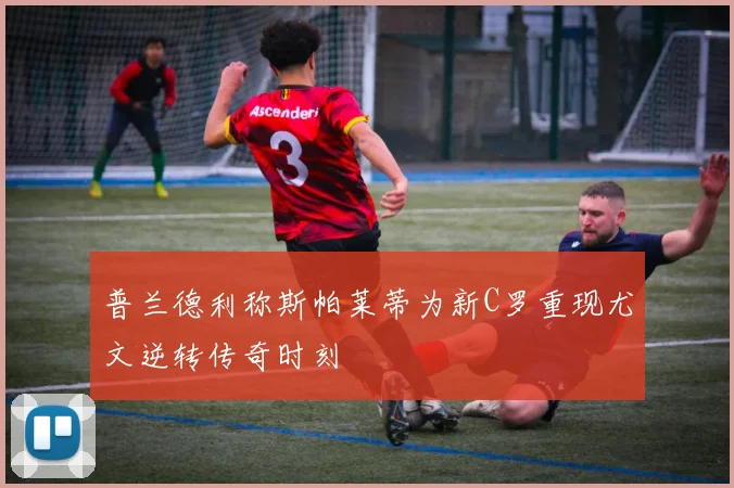 普兰德利称斯帕莱蒂为新C罗重现尤文逆转传奇时刻