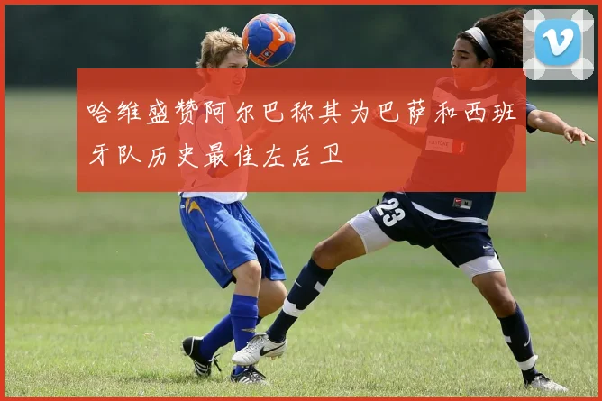 哈维盛赞阿尔巴称其为巴萨和西班牙队历史最佳左后卫