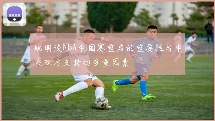 姚明谈NBA中国赛重启的重要性与中美双方支持的多重因素