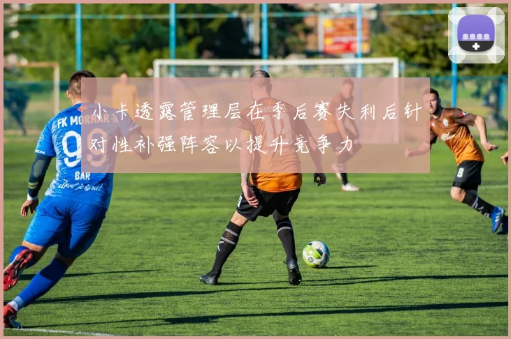 小卡透露管理层在季后赛失利后针对性补强阵容以提升竞争力