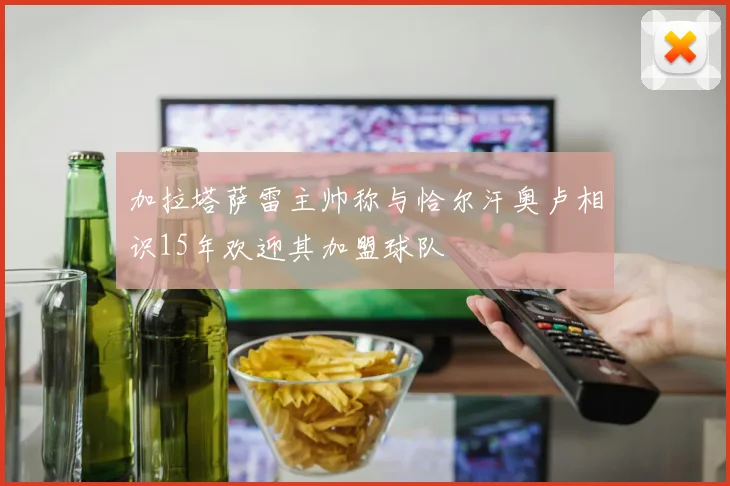 加拉塔萨雷主帅称与恰尔汗奥卢相识15年欢迎其加盟球队