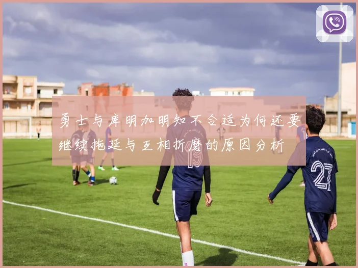 勇士与库明加明知不合适为何还要继续拖延与互相折磨的原因分析