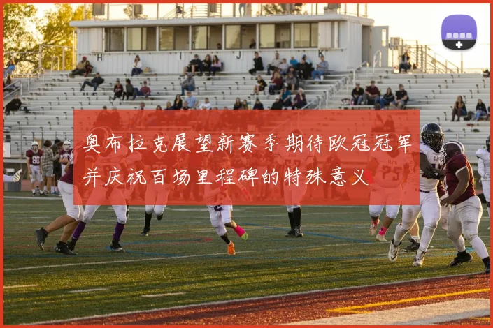奥布拉克展望新赛季期待欧冠冠军并庆祝百场里程碑的特殊意义