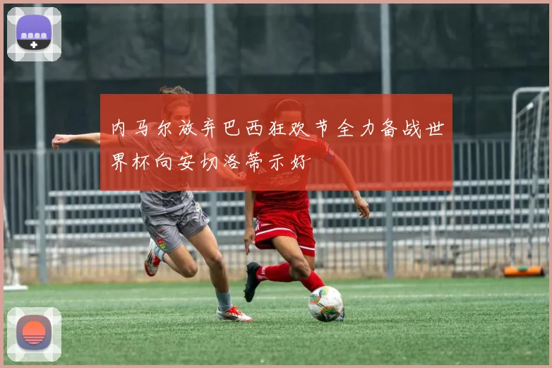 内马尔放弃巴西狂欢节全力备战世界杯向安切洛蒂示好