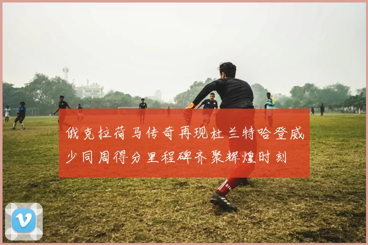 俄克拉荷马传奇再现杜兰特哈登威少同周得分里程碑齐聚辉煌时刻