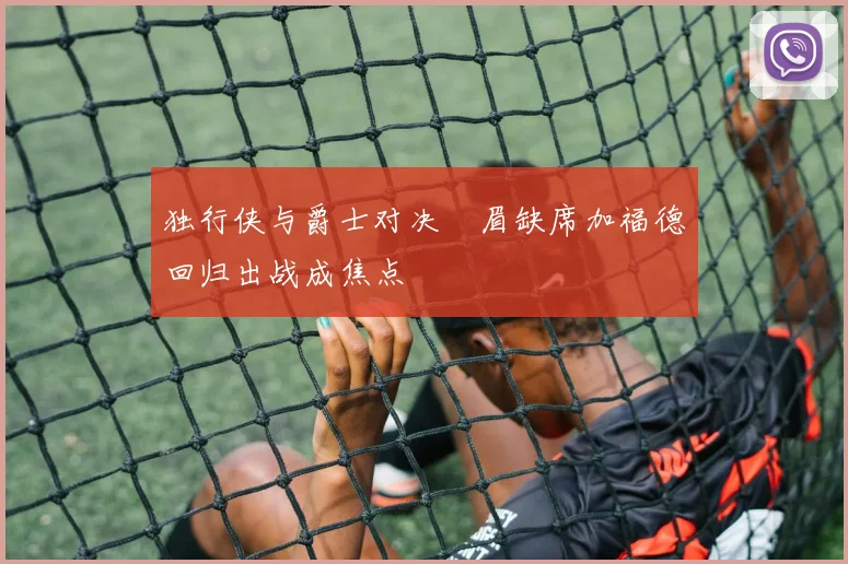 独行侠与爵士对决濃眉缺席加福德回归出战成焦点