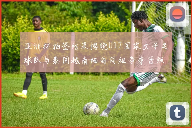 亚洲杯抽签结果揭晓U17国家女子足球队与泰国越南缅甸同组争夺晋级资格