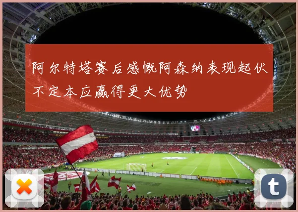 阿尔特塔赛后感慨阿森纳表现起伏不定本应赢得更大优势