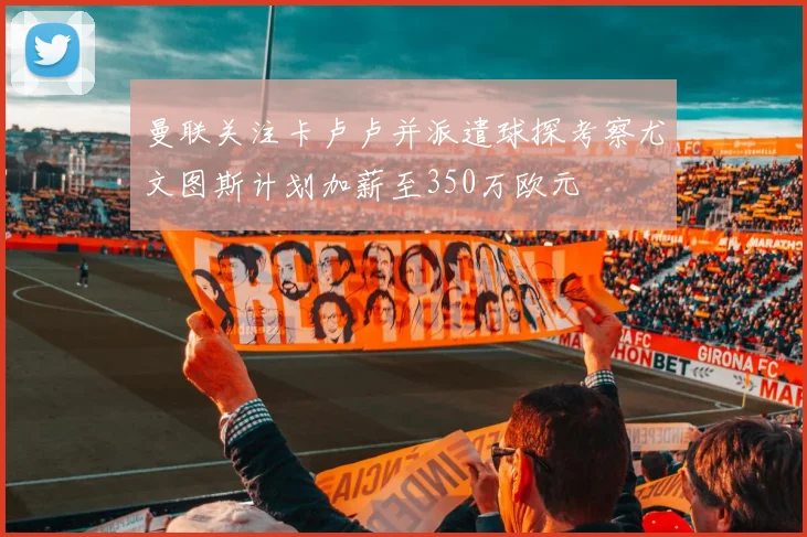 曼联关注卡卢卢并派遣球探考察尤文图斯计划加薪至350万欧元