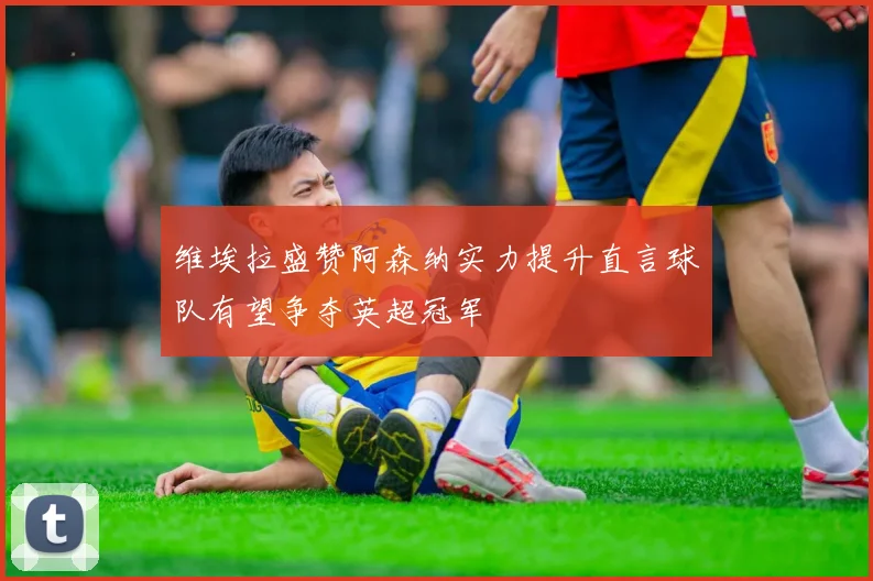 维埃拉盛赞阿森纳实力提升直言球队有望争夺英超冠军