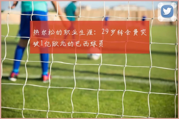 热尔松的职业生涯：29岁转会费突破1亿欧元的巴西球员