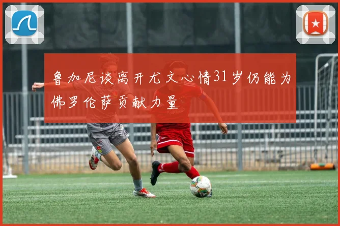 鲁加尼谈离开尤文心情31岁仍能为佛罗伦萨贡献力量