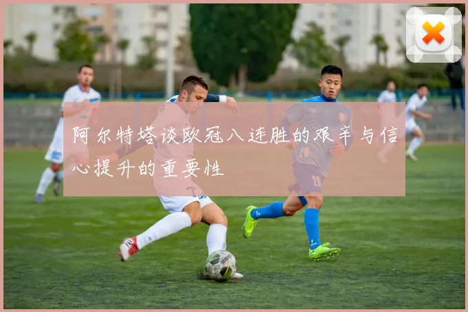 阿尔特塔谈欧冠八连胜的艰辛与信心提升的重要性
