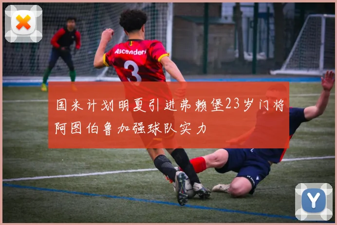 国米计划明夏引进弗赖堡23岁门将阿图伯鲁加强球队实力