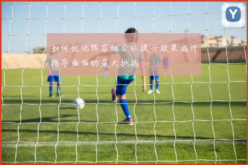 如何优化阵容组合以提升效果成许指导面临的最大挑战