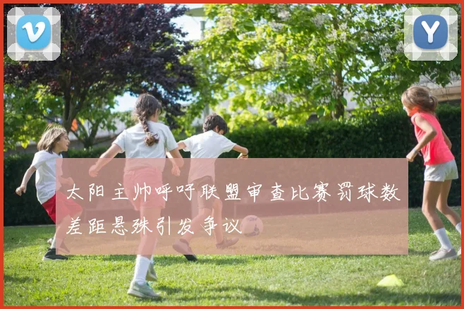 太阳主帅呼吁联盟审查比赛罚球数差距悬殊引发争议