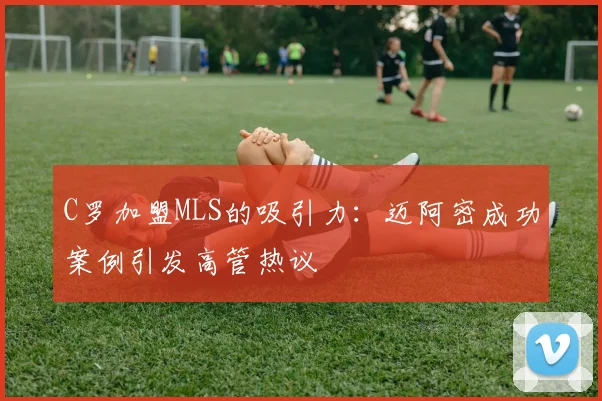 C罗加盟MLS的吸引力：迈阿密成功案例引发高管热议