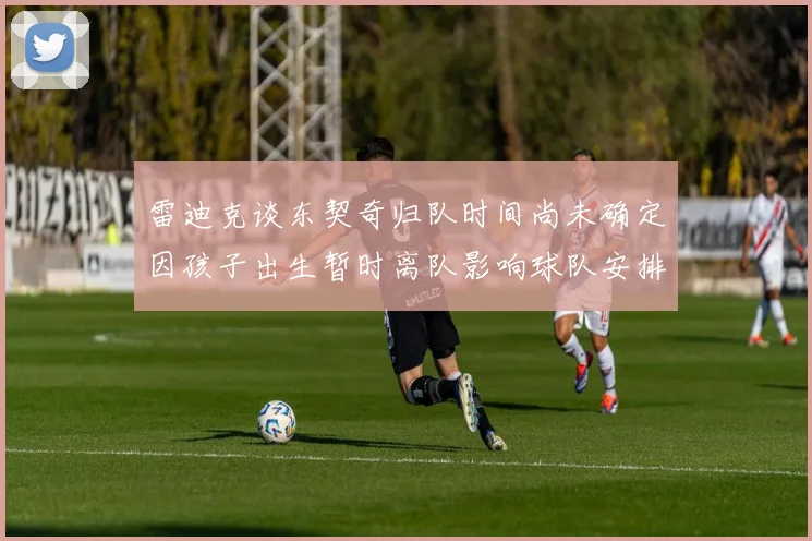 雷迪克谈东契奇归队时间尚未确定因孩子出生暂时离队影响球队安排