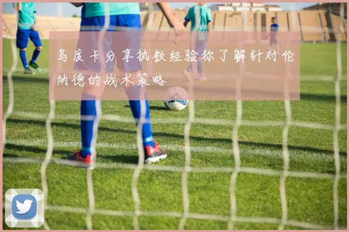 乌度卡分享执教经验称了解针对伦纳德的战术策略