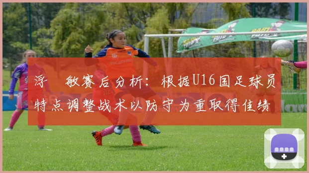 浮嶋敏赛后分析：根据U16国足球员特点调整战术以防守为重取得佳绩