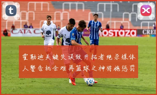 霍勒迪关键失误致开拓者绝杀媒体人警告机会难再篮球之神将施惩罚