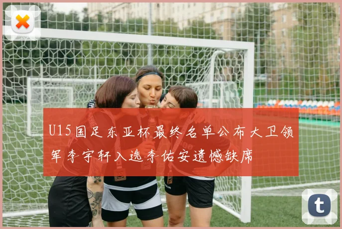 U15国足东亚杯最终名单公布大卫领军李宇轩入选李佑安遗憾缺席