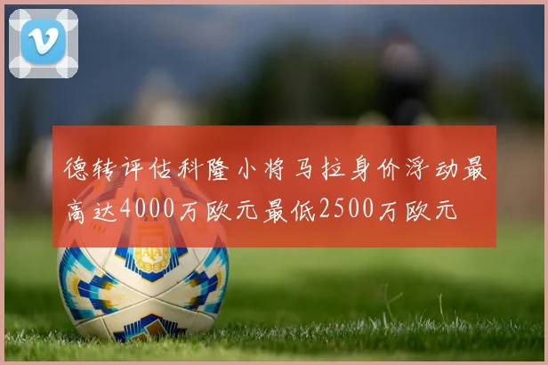 德转评估科隆小将马拉身价浮动最高达4000万欧元最低2500万欧元